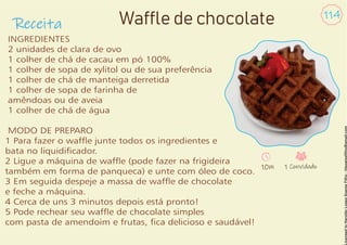 Receita
114
INGREDIENTES
2 unidades de clara de ovo
1 colher de chá de cacau em pó 100%
1 colher de sopa de xylitol ou de sua preferência
1 colher de chá de manteiga derretida
1 colher de sopa de farinha de
amêndoas ou de aveia
1 colher de chá de água
MODO DE PREPARO
1 Para fazer o wafe junte todos os ingredientes e
bata no liquidicador.
2 Ligue a máquina de wafe (pode fazer na frigideira
também em forma de panqueca) e unte com óleo de coco.
3 Em seguida despeje a massa de wafe de chocolate
e feche a máquina.
4 Cerca de uns 3 minutos depois está pronto!
5 Pode rechear seu wafe de chocolate simples
com pasta de amendoim e frutas, ca delicioso e saudável!
Waffle de chocolate
10m 1 Convidado
 