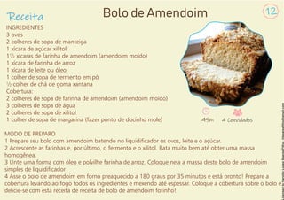 INGREDIENTES
3 ovos
2 colheres de sopa de manteiga
1 xícara de açúcar xilitol
1½ xícaras de farinha de amendoim (amendoim moído)
1 xícara de farinha de arroz
1 xícara de leite ou óleo
1 colher de sopa de fermento em pó
½ colher de chá de goma xantana
Cobertura:
2 colheres de sopa de farinha de amendoim (amendoim moído)
3 colheres de sopa de água
2 colheres de sopa de xilitol
1 colher de sopa de margarina (fazer ponto de docinho mole)
MODO DE PREPARO
1 Prepare seu bolo com amendoim batendo no liquidicador os ovos, leite e o açúcar.
2 Acrescente as farinhas e, por último, o fermento e o xilitol. Bata muito bem até obter uma massa
homogênea.
3 Unte uma forma com óleo e polvilhe farinha de arroz. Coloque nela a massa deste bolo de amendoim
simples de liquidicador
4 Asse o bolo de amendoim em forno preaquecido a 180 graus por 35 minutos e está pronto! Prepare a
cobertura levando ao fogo todos os ingredientes e mexendo até espessar. Coloque a cobertura sobre o bolo e
delicie-se com esta receita de receita de bolo de amendoim fonho!
Receita
12
Bolo de Amendoim
45m 4 Convidados
 