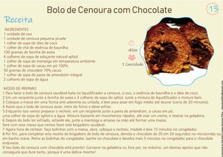 INGREDIENTES
1 unidade de ovo
1 unidade de cenoura pequena picada
1 colher de sopa de óleo de coco
1 colher de chá de essência de baunilha
100 gramas de farinha de aveia
4 colheres de sopa de adoçante natural xylitol
1 colher de sopa de manteiga em temperatura ambiente
1 colher de sopa de cacau em pó 100%
50 gramas de chocolate 70% cacau
1 colher de sopa de pasta de amendoim integral
2 colheres de sopa de água
MODO DE PREPARO
1 Para fazer o bolo de cenoura saudável bata no liquidicador a cenoura, o ovo, a essência de baunilha e o óleo de coco.
2 Em um recipiente junte a farinha de aveia e 3 colheres de sopa do xylitol. Junte a mistura do liquidicador e misture bem.
3 Coloque a massa em uma forma anti-aderente ou untada, e leve para assar em fogo médio até dourar (cerca de 20 minutos).
4 Assim que o bolo de cenoura assar, retire do forno e deixe esfriar.
5 Enquanto isso vamos preparar o recheio: em um recipiente junte a pasta de amendoim, o cacau em pó,
uma colher de sopa do xylitol e a água. Misture bastante em movimentos rápidos, até virar um creme, e reserve na geladeira.
6 Depois do bolo ter esfriado, esfarele ele, junte a manteiga e amasse na mão até formar uma massa.
Será com essa massa que iremos fazer este brigadeiro saudável.
7 Agora hora de rechear: faça bolinhas com a massa, abra, coloque o recheio, modele e leve 15 minutos no congelador.
8 Por m, para completar esta receita de brigadeiro de bolo de cenoura, derreta o chocolate de 20 em 20 segundos no microondas ou
em banho maria. Retire as bolinhas do congelador, banhe no chocolate e devolva mais 5 minutos no congelador para o chocolate
endurecer.
9 Seu bolo de cenoura com chocolate está pronto! Conserve na geladeira ou fora por, no máximo, um diamas aposto que não
conseguirá que dure tanto, porque é uma delícia mesmo!
Receita
13
Bolo de Cenoura com Chocolate
45m
1 Convidado
 