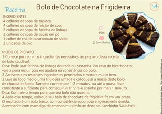 INGREDIENTES
4 colheres de sopa de tapioca
4 colheres de sopa de néctar de coco
2 colheres de sopa de farinha de linhaça
2 colheres de sopa de cacau em pó
1 colher de chá de bicarbonato de sódio
2 unidades de ovo
MODO DE PREPARO
1 Comece por reunir os ingredientes necessários ao preparo dessa receita
de bolo saudável.
Dica: Pode usar farinha de linhaça dourada ou castanha. No caso do bicarbonato,
vale a pena incluir pois ele ajudará na consistência do bolo.
2 Acrescente os restantes ingredientes peneirados e misture muito bem.
3 Leve ao fogo médio uma frigideira untada e coloque aí a massa deste bolo
de chocolate rápido. Tampe e cozinhe por 1-2 minutos, ou até a massa car
consistente o suciente para conseguir virar. Vire e cozinhe por mais 1 minuto.
Dica: Controle o tempo para que seu bolo não queime.
4 Após esse tempo, coloque seu bolo de chocolate de frigideira t em um prato.
O resultado é um bolo baixo, com consistência esponjosa e ligeiramente úmido.
Acompanhe com manteiga de amendoim e desfrute deste seu lanchinho Saudável!
Receita
14
Bolo de Chocolate na Frigideira
15m
2 Convidados
 