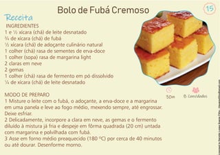 INGREDIENTES
1 e ½ xícara (chá) de leite desnatado
¾ de xícara (chá) de fubá
½ xícara (chá) de adoçante culinário natural
1 colher (chá) rasa de sementes de erva-doce
1 colher (sopa) rasa de margarina light
2 claras em neve
2 gemas
1 colher (chá) rasa de fermento em pó dissolvido
¼ de xícara (chá) de leite desnatado
MODO DE PREPARO
1 Misture o leite com o fubá, o adoçante, a erva-doce e a margarina
em uma panela e leve ao fogo médio, mexendo sempre, até engrossar.
Deixe esfriar.
2 Delicadamente, incorpore a clara em neve, as gemas e o fermento
diluído à mistura já fria e despeje em fôrma quadrada (20 cm) untada
com margarina e polvilhada com fubá.
3 Asse em forno médio preaquecido (180 ºC) por cerca de 40 minutos
ou até dourar. Desenforme morno.
Receita
15
Bolo de Fubá Cremoso
30m 8 Convidados
 