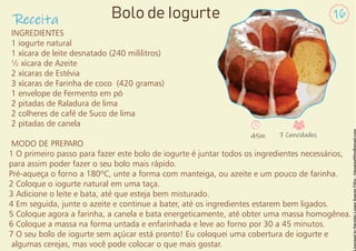 INGREDIENTES
1 iogurte natural
1 xícara de leite desnatado (240 mililitros)
½ xícara de Azeite
2 xícaras de Estévia
3 xícaras de Farinha de coco (420 gramas)
1 envelope de Fermento em pó
2 pitadas de Raladura de lima
2 colheres de café de Suco de lima
2 pitadas de canela
MODO DE PREPARO
1 O primeiro passo para fazer este bolo de iogurte é juntar todos os ingredientes necessários,
para assim poder fazer o seu bolo mais rápido.
Pré-aqueça o forno a 180ºC, unte a forma com manteiga, ou azeite e um pouco de farinha.
2 Coloque o iogurte natural em uma taça.
3 Adicione o leite e bata, até que esteja bem misturado.
4 Em seguida, junte o azeite e continue a bater, até os ingredientes estarem bem ligados.
5 Coloque agora a farinha, a canela e bata energeticamente, até obter uma massa homogênea.
6 Coloque a massa na forma untada e enfarinhada e leve ao forno por 30 a 45 minutos.
7 O seu bolo de iogurte sem açúcar está pronto! Eu coloquei uma cobertura de iogurte e
algumas cerejas, mas você pode colocar o que mais gostar.
Receita 16
Bolo de Iogurte
45m 7 Convidados
 