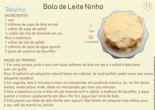 INGREDIENTES
1 ovo
3 colheres de sopa de leite em pó
1 colher de sopa de xylitol
½ colher de chá de fermento em pó
Para a cobertura:
1 colher de chá de xylitol
2 colheres de sopa de água quente
3 gotas de essência de baunilha
MODO DE PREPARO
1 Em uma caneca junte o ovo com duas colheres de leite em pó e o xylitol e bata bem
com um garfo.
Dica: O xylitol é um adoçante natural baixo em calorias. Se você preferir pode trocar por outro
adoçante saudável.
2 Em seguida, leve 3 minutos e meio no microondas em potência máxima. Se, no m desse
tempo, ainda estiver mole, deixe no microondas por mais uns minutos.
3 Para a cobertura junte o leite em pó restante com o xylitol, a essência de baunilha, a água
quente e misture rapidamente até diluir. Por m, jogue por cima do bolo.
4 Está pronto seu bolo de leite Ninho sem açúcar! Não hesite em preparar esta delícia para
o seu café da manhã ou lanche
Receita
17
Bolo de Leite Ninho
10m
1 Convidado
 