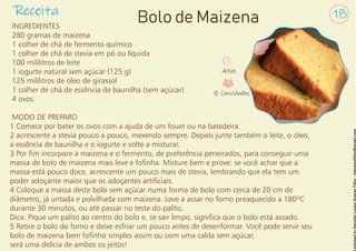 INGREDIENTES
280 gramas de maizena
1 colher de chá de fermento químico
1 colher de chá de stevia em pó ou líquida
100 mililitros de leite
1 iogurte natural sem açúcar (125 g)
125 mililitros de óleo de girassol
1 colher de chá de essência de baunilha (sem açúcar)
4 ovos
MODO DE PREPARO
1 Comece por bater os ovos com a ajuda de um fouet ou na batedeira.
2 acrescente a stevia pouco a pouco, mexendo sempre. Depois junte também o leite, o óleo,
a essência de baunilha e o iogurte e volte a misturar.
3 Por m incorpore a maizena e o fermento, de preferência peneirados, para conseguir uma
massa de bolo de maizena mais leve e fonha. Misture bem e prove: se você achar que a
massa está pouco doce, acrescente um pouco mais de stevia, lembrando que ela tem um
poder adoçante maior que os adoçantes articiais.
4 Coloque a massa deste bolo sem açúcar numa forma de bolo com cerca de 20 cm de
diâmetro, já untada e polvilhada com maizena. Leve a assar no forno preaquecido a 180ºC
durante 30 minutos, ou até passar no teste do palito.
Dica: Pique um palito ao centro do bolo e, se sair limpo, signica que o bolo está assado.
5 Retire o bolo do forno e deixe esfriar um pouco antes de desenformar. Você pode servir seu
bolo de maizena bem fonho simples assim ou com uma calda sem açúcar,
será uma delícia de ambos os jeitos!
Receita 18
Bolo de Maizena
45m
8 Convidados
 