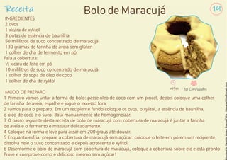 INGREDIENTES
2 ovos
1 xícara de xylitol
3 gotas de essência de baunilha
50 mililitros de suco concentrado de maracujá
130 gramas de farinha de aveia sem glúten
1 colher de chá de fermento em pó
Para a cobertura:
½ xícara de leite em pó
10 mililitros de suco concentrado de maracujá
1 colher de sopa de óleo de coco
1 colher de chá de xylitol
MODO DE PREPARO
1 Primeiro vamos untar a forma do bolo: passe óleo de coco com um pincel, depois coloque uma colher
de farinha de aveia, espalhe e jogue o excesso fora.
2 vamos para o preparo. Em um recipiente fundo coloque os ovos, o xylitol, a essência de baunilha,
o óleo de coco e o suco. Bata manualmente até homogeneizar.
3 O passo seguinte desta receita de bolo de maracujá com cobertura de maracujá é juntar a farinha
de aveia e o fermento e misturar delicadamente.
4 Coloque na forma e leve para assar em 200 graus até dourar.
5 Enquanto esfria, prepare a cobertura de maracujá sem açúcar: coloque o leite em pó em um recipiente,
dissolva nele o suco concentrado e depois acrescente o xylitol.
6 Desenforme o bolo de maracujá com cobertura de maracujá, coloque a cobertura sobre ele e está pronto!
Prove e comprove como é delicioso mesmo sem açúcar!
Receita 19
Bolo de Maracujá
45m 10 Convidados
 