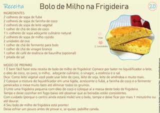 INGREDIENTES
2 colheres de sopa de fubá
2 colheres de sopa de farinha de coco
2 colheres de sopa de leite vegetal
1 colher de chá de óleo de coco
1½ colheres de sopa adoçante culinário natural
2 colheres de sopa de milho cozido
2 unidades de ovo
1 colher de chá de fermento para bolo
1 colher de chá de vinagre branco
1 colher de café de essência de baunilha (opcional)
1 pitada de sal
MODO DE PREPARO
1 É bem fácil fazer esta receita de bolo de milho de frigideira! Comece por bater no liquidicador o leite,
o óleo de coco, os ovos, o milho, adoçante culinário, o vinagre, a essência e o sal.
Dica: Como leite vegetal você pode usar leite de coco, leite de soja, leite de amêndoa e muito mais.
2 Coloque a mistura do liquidicador em uma tigela, acrescente o fubá, a farinha de coco e o fermento
peneirados e mexa muito bem até eliminar todos os grumos.
3 Unte uma frigideira pequena com óleo de coco e coloque aí a massa deste bolo de frigideira.
Tampe e deixe cozinhar em fogo baixo até observar que as beiradas estão consistentes.
Com cuidado (porque o centro ainda estará mole) vire o bolo, tampe e deixe car por mais 1 minutinho ou
até dourar.
4 Seu bolo de milho de frigideira está pronto!
Deixe esfriar um pouco antes de provar e, se quiser, polvilhe canela.
Receita 20
Bolo de Milho na Frigideira
15m
2 Convidados
 