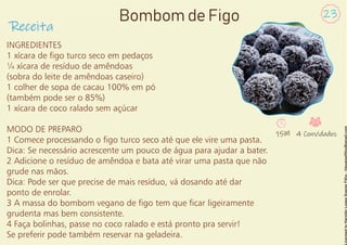 INGREDIENTES
1 xícara de go turco seco em pedaços
¼ xícara de resíduo de amêndoas
(sobra do leite de amêndoas caseiro)
1 colher de sopa de cacau 100% em pó
(também pode ser o 85%)
1 xícara de coco ralado sem açúcar
MODO DE PREPARO
1 Comece processando o go turco seco até que ele vire uma pasta.
Dica: Se necessário acrescente um pouco de água para ajudar a bater.
2 Adicione o resíduo de amêndoa e bata até virar uma pasta que não
grude nas mãos.
Dica: Pode ser que precise de mais resíduo, vá dosando até dar
ponto de enrolar.
3 A massa do bombom vegano de go tem que car ligeiramente
grudenta mas bem consistente.
4 Faça bolinhas, passe no coco ralado e está pronto pra servir!
Se preferir pode também reservar na geladeira.
Receita
23
Bombom de Figo
15M 4 Convidados
 