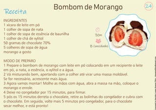 INGREDIENTES
1 xícara de leite em pó
1 colher de sopa de nata
1 colher de sopa de essência de baunilha
1 colher de chá de xylitol
50 gramas de chocolate 70%
5 colheres de sopa de água
morango a gosto
MODO DE PREPARO
1 Prepare o bombom de morango com leite em pó colocando em um recipiente o leite
em pó, a nata, a essência, o xylitol e a água.
2 Vá misturando bem, apertando com a colher até virar uma massa moldável.
Se for necessário, acrescente mais água.
3 Agora vamos montar! Molhe as mãos com água, abra a massa na mão, coloque o
morango e enrole.
4 Deixe no congelador por 15 minutos, para rmar.
5 pós os 15 minutos derreta o chocolate, retire as bolinhas do congelador e cubra com
o chocolate. Em seguida, volte mais 5 minutos pro congelador, para o chocolate
secar melhor, e está pronto!
Receita
24
Bombom de Morango
30m
8 Convidados
 