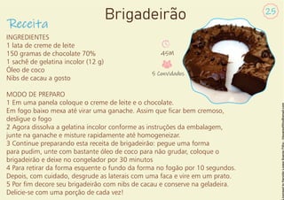 INGREDIENTES
1 lata de creme de leite
150 gramas de chocolate 70%
1 sachê de gelatina incolor (12 g)
Óleo de coco
Nibs de cacau a gosto
MODO DE PREPARO
1 Em uma panela coloque o creme de leite e o chocolate.
Em fogo baixo mexa até virar uma ganache. Assim que car bem cremoso,
desligue o fogo
2 Agora dissolva a gelatina incolor conforme as instruções da embalagem,
junte na ganache e misture rapidamente até homogeneizar.
3 Continue preparando esta receita de brigadeirão: pegue uma forma
para pudim, unte com bastante óleo de coco para não grudar, coloque o
brigadeirão e deixe no congelador por 30 minutos
4 Para retirar da forma esquente o fundo da forma no fogão por 10 segundos.
Depois, com cuidado, desgrude as laterais com uma faca e vire em um prato.
5 Por m decore seu brigadeirão com nibs de cacau e conserve na geladeira.
Delicie-se com uma porção de cada vez!
Receita
25
Brigadeirão
45M
5 Convidados
 