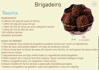 INGREDIENTES
4 colheres de sopa de aveia em ocos
1 colher de sopa de cacau em pó
1 colher de chá de stevia ou outro adoçante natural
1 colher de chá de óleo de coco
100 mililitros de leite
chocolate granulado
MODO DE PREPARO
1 Para preparar essa receita de brigadeiro saudável comece por reunir os ingredientes.
O óleo de coco você poderá adquirir em lojas de produtos naturais
2 Triture muito bem os ocos de aveia até virarem uma farinha. Se você gostar da textura deles,
pode triturar menos.
3 Seguidamente leve ao fogo médio todos os ingredientes deste brigadeiro.
4 Mexa sempre até a mistura car bem espessa. Nesse momento desligue o fogo.
5 Retire o brigadeiro para um recipiente e deixe esfriar.
6 Depois modele em forma de bola e passe pelo chocolate granulado.
7 Reserve o brigadeiro na geladeira, para car geladinho, e sirva em seguida.
Receita
26
Brigadeiro
45M 2 Convidados
 