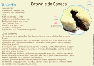 INGREDIENTES
30 gramas de chocolate 70%
1 colher de sopa de manteiga
1 ovo
2 colheres de sopa de xylitol
1 colher de sopa de farinha de aveia
4 colheres de sopa de leite em pó
Para a cobertura de coco:
30 mililitros de água quente
1 colher de chá de xylitol
30 gramas de coco ralado em ocos grossos
MODO DE PREPARO
1 Prepare o brownie separando a clara da gema. Reserve a gema e bata a clara em ponto
de neve.
2 Em seguida derreta o chocolate com a manteiga dentro de uma xícara. Estes são os dois
ingredientes mais importantes numa receita de brownie caseiro, por isso certique-se que
escolhe com qualidade.
3 Agora junte com ao chocolate a clara, a gema, o xylitol e a farinha. Misture bem e leve para
assar no microondas em potência máxima por 3 minutos. Outra opção é assar no forno em
uma forma untada pequena.
4 Para a cobertura, que torna este brownie de microondas ainda mais irresistível, bata a água
quente com o leite em pó e o xylitol no liquidicador. Depois, junte essa mistura com o coco e
deixe no congelador por 20 minutos, para endurecer.
5 Por m, quando seu brownie de caneca t estiver pronto, espere esfriar um pouco,
desenforme e coloque por cima a cobertura. Tenho a certeza que você vai amar esta receita,
por isso não hesite em preparar hoje mesmo!
Receita 27
Brownie de Caneca
30m
2 Convidados
 