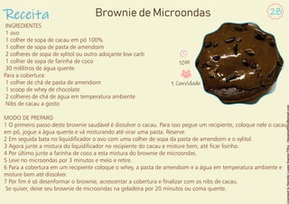 INGREDIENTES
1 ovo
1 colher de sopa de cacau em pó 100%
1 colher de sopa de pasta de amendoim
2 colheres de sopa de xylitol ou outro adoçante low carb
1 colher de sopa de farinha de coco
30 mililitros de água quente
Para a cobertura:
1 colher de chá de pasta de amendoim
1 scoop de whey de chocolate
2 colheres de chá de água em temperatura ambiente
Nibs de cacau a gosto
MODO DE PREPARO
1 O primeiro passo deste brownie saudável é dissolver o cacau. Para isso pegue um recipiente, coloque nele o cacau
em pó, jogue a água quente e vá misturando até virar uma pasta. Reserve.
2 Em seguida bata no liquidicador o ovo com uma colher de sopa da pasta de amendoim e o xylitol.
3 Agora junte a mistura do liquidicador no recipiente do cacau e misture bem, até car lisinho.
4 Por último junte a farinha de coco a esta mistura do brownie de microondas.
5 Leve no microondas por 3 minutos e meio e retire.
6 Para a cobertura em um recipiente coloque o whey, a pasta de amendoim e a água em temperatura ambiente e
misture bem até dissolver.
7 Por m é só desenformar o brownie, acrescentar a cobertura e nalizar com os nibs de cacau.
Se quiser, deixe seu brownie de microondas na geladeira por 20 minutos ou coma quente.
Receita 28
Brownie de Microondas
10M
1 Convidado
 