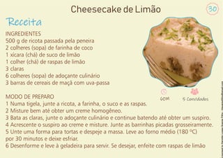 INGREDIENTES
500 g de ricota passada pela peneira
2 colheres (sopa) de farinha de coco
1 xícara (chá) de suco de limão
1 colher (chá) de raspas de limão
3 claras
6 colheres (sopa) de adoçante culinário
3 barras de cereais de maçã com uva-passa
MODO DE PREPARO
1 Numa tigela, junte a ricota, a farinha, o suco e as raspas.
2 Misture bem até obter um creme homogêneo.
3 Bata as claras, junte o adoçante culinário e continue batendo até obter um suspiro.
4 Acrescente o suspiro ao creme e misture. Junte as barrinhas picadas grosseiramente.
5 Unte uma forma para tortas e despeje a massa. Leve ao forno médio (180 ºC)
por 30 minutos e deixe esfriar.
6 Desenforme e leve à geladeira para servir. Se desejar, enfeite com raspas de limão
Receita
30
Cheesecake de Limão
60M 5 Convidados
 