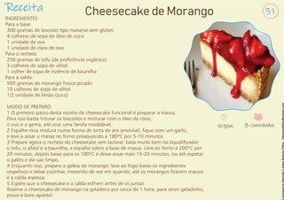 INGREDIENTES
Para a base:
300 gramas de biscoito tipo maisena sem glúten
4 colheres de sopa de óleo de coco
1 unidade de ovo
1 unidade de clara de ovo
Para o recheio:
250 gramas de tofu (de preferência orgânico)
3 colheres de sopa de xilitol
1 colher de sopa de essência de baunilha
Para a calda:
500 gramas de morango fresco picado
10 colheres de sopa de xilitol
1/2 unidade de limão (suco)
MODO DE PREPARO
1 O primeiro passo desta receita de cheesecake funcional é preparar a massa.
Para isso basta triturar os biscoitos e misturar com o óleo de coco,
o ovo e a gema, até virar uma farofa modelável.
2 Espalhe essa mistura numa forma de torta de aro amovível, que com um garfo,
e leve a assar a massa no forno preaquecido a 180ºC por 5-10 minutos.
3 Prepare agora o recheio do cheesecake sem lactose: bata muito bem no liquidicador
o tofu, o xilitol e a baunilha, e espalhe sobre a base de massa. Leve ao forno a 200ºC por
20 minutos, depois baixe para os 180ºC e deixe assar mais 15-20 minutos, ou até espetar
o palito e ele sair limpo.
4 Enquanto isso, prepare a geleia de morango: leve ao fogo baixo os ingredientes
respetivos e deixe cozinhar, mexendo de vez em quando, até os morangos carem macios
e a calda espessa.
5 Espere que o cheesecake e a calda esfriem antes de os juntar.
Reserve o cheesecake de morango na geladeira por cerca de 1 hora, para servir geladinho,
prove e bom apetite!
Receita 31
Cheesecake de Morango
1h30m 8 Convidados
 