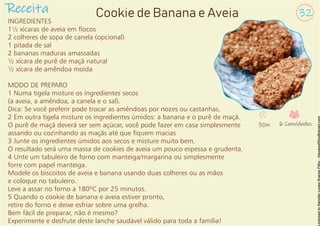 INGREDIENTES
1½ xícaras de aveia em ocos
2 colheres de sopa de canela (opcional)
1 pitada de sal
2 bananas maduras amassadas
½ xícara de purê de maçã natural
½ xícara de amêndoa moída
MODO DE PREPARO
1 Numa tigela misture os ingredientes secos
(a aveia, a amêndoa, a canela e o sal).
Dica: Se você preferir pode trocar as amêndoas por nozes ou castanhas.
2 Em outra tigela misture os ingredientes úmidos: a banana e o purê de maçã.
O purê de maçã deverá ser sem açúcar, você pode fazer em casa simplesmente
assando ou cozinhando as maçãs até que quem macias
3 Junte os ingredientes úmidos aos secos e misture muito bem.
O resultado será uma massa de cookies de aveia um pouco espessa e grudenta.
4 Unte um tabuleiro de forno com manteiga/margarina ou simplesmente
forre com papel manteiga.
Modele os biscoitos de aveia e banana usando duas colheres ou as mãos
e coloque no tabuleiro.
Leve a assar no forno a 180ºC por 25 minutos.
5 Quando o cookie de banana e aveia estiver pronto,
retire do forno e deixe esfriar sobre uma grelha.
Bem fácil de preparar, não é mesmo?
Experimente e desfrute deste lanche saudável válido para toda a família!
Receita 32
Cookie de Banana e Aveia
30m 6 Convidados
 