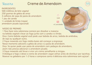 INGREDIENTES
500 mililitros de leite vegetal
250 gramas de geleia de arroz
3 colheres de sopa de pasta de amendoim
1 pau de canela
½ unidade de limão (raspa)
amendoim picado (opcional)
MODO DE PREPARO
1 Para fazer esta sobremesa comece por dissolver a maisena
na bebida vegetal e levar ao fogo junto com a canela e o limão.
Dica: Como bebida vegetal você pode usar bebida de arroz, bebida de amêndoa,
de soja ou qualquer outra.
2 Fique mexendo em fogo médio-baixo até começar a engrossar.
Nesse momento adicione a geleia de arroz e a pasta de amendoim.
Dica: Se quiser pode usar pasta de amendoim com pedaços de amendoim,
assim não precisa adicionar o amendoim picado.
3 Fique mexendo até ferver e virar um creme semelhante a mingau.
4 Desligue o fogo e deixe o creme de amendoim vegan esfriar antes de distribuir por tacinhas.
Reserve na geladeira por 1-2 horas e comprove como é deliciosa esta sobremesa sem açúcar!
Receita 33
Creme de Amendoim
15M
4 Convidados
 