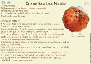 INGREDIENTES
200 gramas de mamão em cubos e congelado
100 gramas de Sorvete diet
1 colher de café de Essência de baunilha (opcional)
1 colher de sopa de nozes
MODO DE PREPARO
1 Antes de fazer esta sobremesa com fruta, o primeiro passo
é reunir todos os ingredientes.
O mamão também é conhecido como papaia e, para esta receita,
escolha um que seja mais vermelho que amarelo.
Dica: Aconselhamos que, 2 ou 3 horas antes de fazer esta receita,
corte o mamão em pedaços e congele, assim garante que o
creme cará bem gelado e consistente!
2 Coloque no liquidicador o mamão descascado e cortado em cubos,
junto com o sorvete.
Bata até virar uma mistura cremosa e, se necessário, use uma espátula
para misturar melhor.
Dica: Prera usar um sorvete de sabor suave, como baunilha ou nata.
2 É hora de adicionar a essência de baunilha e misturar novamente.
3 E está pronto! Sirva o creme gelado de mamão em seguida,
polvilhado com as nozes picadas.
Receita 34
Creme Gelado de Mamão
15M 2 Convidados
 