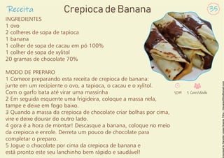 INGREDIENTES
1 ovo
2 colheres de sopa de tapioca
1 banana
1 colher de sopa de cacau em pó 100%
1 colher de sopa de xylitol
20 gramas de chocolate 70%
MODO DE PREPARO
1 Comece preparando esta receita de crepioca de banana:
junte em um recipiente o ovo, a tapioca, o cacau e o xylitol.
Com o garfo bata até virar uma massinha
2 Em seguida esquente uma frigideira, coloque a massa nela,
tampe e deixe em fogo baixo.
3 Quando a massa da crepioca de chocolate criar bolhas por cima,
vire e deixe dourar do outro lado.
4 gora é a hora de montar! Descasque a banana, coloque no meio
da crepioca e enrole. Derreta um pouco de chocolate para
completar o preparo.
5 Jogue o chocolate por cima da crepioca de banana e
está pronto este seu lanchinho bem rápido e saudável!
Receita 35
Crepioca de Banana
10M 1 Convidado
 