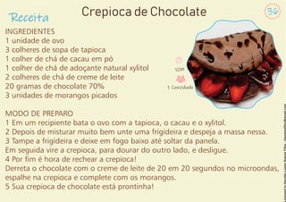 INGREDIENTES
1 unidade de ovo
3 colheres de sopa de tapioca
1 colher de chá de cacau em pó
1 colher de chá de adoçante natural xylitol
2 colheres de chá de creme de leite
20 gramas de chocolate 70%
3 unidades de morangos picados
MODO DE PREPARO
1 Em um recipiente bata o ovo com a tapioca, o cacau e o xylitol.
2 Depois de misturar muito bem unte uma frigideira e despeja a massa nessa.
3 Tampe a frigideira e deixe em fogo baixo até soltar da panela.
Em seguida vire a crepioca, para dourar do outro lado, e desligue.
4 Por m é hora de rechear a crepioca!
Derreta o chocolate com o creme de leite de 20 em 20 segundos no microondas,
espalhe na crepioca e complete com os morangos.
5 Sua crepioca de chocolate está prontinha!
Receita
36
Crepioca de Chocolate
10M
1 Convidado
 
