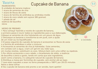 INGREDIENTES
6 unidades de banana madura
1 xícara de sementes de chia
1 xícara de ocos de aveia
1 xícara de farinha de amêndoa ou amêndoa moída
1 xícara de coco ralado sem açúcar (80 gramas)
1 pitada de sal
essência de baunilha
stevia
MODO DE PREPARO
1 Para começar fazendo a receita de cupcake de banana,
o primeiro passo é reunir todos os ingredientes para a sua elaboração.
Coloque as sementes de chia hidratando em um pouco de água.
2 Descasque as bananas e transforme-as em purê, com a ajuda
de um mixer ou no liquidicador.
3 O passo seguinte do cupcake de banana é acrescentar os ocos de aveia
e a farinha de amêndoas e voltar a misturar.
4 Acrescente as sementes de chia já hidratadas. Estas sementes,
em contato com a água, criam um gel em seu redor que,
em muitas receitas, substituem os ovos. Misture bem com uma colher ou espátula.
5 Por último acrescente o coco ralado, o bicarbonato de sódio, a essência
de baunilha e stevia a gosto, tendo em conta que este ingrediente,
assim como a banana, é o adoçante natural do cupcake de banana.
6 Distribua a massa por forminhas de cupcake, sem encher até ao topo.
7 Leve estes cupcakes a assar no forno preaquecido a 180ºC por 20-25 minutos.
Retire e deixe esfriar.
8 Seu cupcake de banana está pronto a ser servido, bom apetite!
Receita 37
Cupcake de Banana
45M 6 Convidados
 
