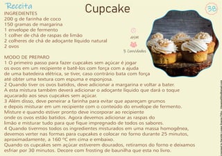 INGREDIENTES
200 g de farinha de coco
150 gramas de margarina
1 envelope de fermento
1 colher de chá de raspas de limão
2 colheres de chá de adoçante líquido natural
2 ovos
MODO DE PREPARO
1 O primeiro passo para fazer cupcakes sem açúcar é jogar
os ovos em um recipiente e batê-los com força com a ajuda
de uma batedeira elétrica, se tiver, caso contrário bata com força
até obter uma textura com espuma e esponjosa.
2 Quando tiver os ovos batidos, deve adicionar a margarina e voltar a bater.
A esta mistura também deverá adicionar o adoçante líquido que dará o toque
açucarado aos seus cupcakes sem açúcar.
3 Além disso, deve peneirar a farinha para evitar que apareçam grumos
e depois misturar em um recipiente com o conteúdo do envelope de fermento.
Misture e quando estiver pronto deve incorporar ao recipiente
onde os ovos estão batidos. Agora devemos adicionar as raspas do
limão e misturar tudo para que que impregnado de todos os sabores.
4 Quando tivermos todos os ingredientes misturados em uma massa homogênea,
devemos verter nas formas para cupcakes e colocar no forno durante 25 minutos,
aproximadamente, a 160 ºC em cima e embaixo.
Quando os cupcakes sem açúcar estiverem dourados, retiramos do forno e deixamos
esfriar por 30 minutos. Decore com frosting de baunilha que esta no livro.
Receita 38
Cupcake
45M
3 Convidados
 