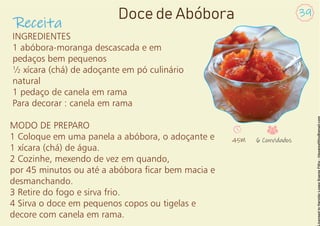 INGREDIENTES
1 abóbora-moranga descascada e em
pedaços bem pequenos
½ xícara (chá) de adoçante em pó culinário
natural
1 pedaço de canela em rama
Para decorar : canela em rama
MODO DE PREPARO
1 Coloque em uma panela a abóbora, o adoçante e
1 xícara (chá) de água.
2 Cozinhe, mexendo de vez em quando,
por 45 minutos ou até a abóbora car bem macia e
desmanchando.
3 Retire do fogo e sirva frio.
4 Sirva o doce em pequenos copos ou tigelas e
decore com canela em rama.
Receita
39
Doce de Abóbora
45M 6 Convidados
 