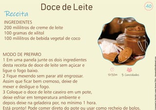 INGREDIENTES
200 mililitros de creme de leite
100 gramas de xilitol
100 mililitros de bebida vegetal de coco
MODO DE PREPARO
1 Em uma panela junte os dois ingredientes
desta receita de doce de leite sem açúcar e
ligue o fogo baixo.
2 Fique mexendo sem parar até engrossar.
Assim que car bem cremoso, deixe de
mexer e desligue o fogo.
3 Coloque o doce de leite caseiro em um pote,
deixe esfriar em temperatura ambiente e
depois deixe na geladeira por, no mínimo 1 hora.
Está pronto! Pode comer direto do pote ou usar como recheio de bolos.
Receita
40
Doce de Leite
1h30m 3 Convidados
 