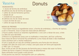 INGREDIENTES
½ xícara de farinha de amêndoas
8 colheres de chá de farinha de tapioca
1 colher de chá de fermento químico
1 pitada de sal
1 unidade de ovo pequeno
8 colheres de chá de néctar de coco
¼ xícara de leite de coco
1 colher de sopa de óleo de coco
MODO DE PREPARO
1 Num bowl misture os ingredientes secos: a farinha de amêndoas, a farinha de tapioca,
o sal e o fermento. Essa é a base do nosso donuts delicioso!
2 Numa vasilha misture os restantes ingredientes: o ovo com a néctar de coco, o leite
e o óleo de coco derretido.
3 Misture os ingredientes secos com os molhados e mexa bem, até car uniforme.
Essa massa de donut funcional ca semelhante a uma massa de bolo e não modelável
como acontece com a receita tradicional.
4 Com a ajuda de um saco de confeitar preencha uma forma de mini donuts
(untada com óleo de coco) com a massa. Leve para assar em forno pré aquecido
a 190°C por 12 minutos
Dica: Encha só até 2/3 dos buracos da forminha para a massa não vazar no forno.
5 Retire do forno e espere 5 minutos antes de desenformar.
Deixe esfriando numa grade e está pronto!
6 Está pronto seu donuts! Acompanhe com um cafézinho...
Receita 42
Donuts
30M
6 Convidado
 