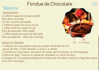 INGREDIENTES
2 colheres (sopa) de pó para pudim
diet sabor chocolate
1/2 litro de leite desnatado
2 colheres (sopa) de cacau em pó
1 colher (chá) de canela em pó
50 g de chocolate 70% ralado
1 colher (sopa) de creme de leite light
Para acompanhar : 200 g de morango
MODO DE PREPARO
1 Coloque em uma panela o pó para pudim dissolvido em um
pouco de leite, o leite restante, o cacau e a canela.
2 Cozinhe em fogo baixo, sem parar de mexer, por 8 minutos, ou até engrossar.
3 Retire do fogo. Misture as raspas de chocolate e o creme de leite.
4 Despeje em uma panela própria para fondue de chocolate e deixe em fogo bem baixo.
Sirva com morangos.
Receita
43
Fondue de Chocolate
15M 2 Convidados
 