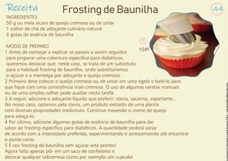 INGREDIENTES
50 g ou meia xícara de queijo cremoso ou de untar
1 colher de chá de adoçante culinário natural
3 gotas de essência de baunilha
MODO DE PREPARO
1 Antes de começar a explicar os passos a serem seguidos
para preparar uma cobertura especíca para diabéticos,
queremos destacar que, neste caso, se trata de um substituto
para o habitual frosting de baunilha, onde substituiremos
o açúcar e a manteiga por adoçante e queijo cremoso.
2 Primeiro deve colocar o queijo cremoso ou de untar em uma tigela e batê-lo para
que que com uma consistência mais cremosa. O uso de algumas varetas manuais
ou de uma simples colher pode auxiliar nesta tarefa.
3 A seguir, adicione o adoçante líquido que preferir: stevia, sacarina, aspartame...
No nosso caso, optamos pela stevia, um produto extraído de uma planta
com diversas propriedades medicinais. Continue mexendo o creme de queijo
para adoçá-lo.
4 Por último, adicione algumas gotas de essência de baunilha para dar
sabor ao frosting especíco para diabéticos. A quantidade poderá variar
de acordo com a intensidade preferida, experimentando e acrescentando até encontrar
o ponto certo.
5 E seu frosting de baunilha sem açúcar está pronto!
Agora falta apenas pôr em um saco de confeiteiro e
decorar qualquer sobremesa como por exemplo um cupcake
Receita 44
Frosting de Baunilha
15M
 