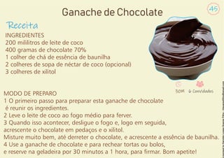 INGREDIENTES
200 mililitros de leite de coco
400 gramas de chocolate 70%
1 colher de chá de essência de baunilha
2 colheres de sopa de néctar de coco (opcional)
3 colheres de xilitol
MODO DE PREPARO
1 O primeiro passo para preparar esta ganache de chocolate
é reunir os ingredientes.
2 Leve o leite de coco ao fogo médio para ferver.
3 Quando isso acontecer, desligue o fogo e, logo em seguida,
acrescente o chocolate em pedaços e o xilitol.
Misture muito bem, até derreter o chocolate, e acrescente a essência de baunilha.
4 Use a ganache de chocolate e para rechear tortas ou bolos,
e reserve na geladeira por 30 minutos a 1 hora, para rmar. Bom apetite!
Receita
45
Ganache de Chocolate
30M 6 Convidados
 