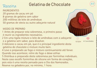 INGREDIENTES
20 gramas de cacau em pó
8 gramas de gelatina sem sabor
200 mililitros de leite de amêndoas
50 gramas de stevia ou outro adoçante natural
MODO DE PREPARO
1 Antes de preparar esta sobremesa, o primeiro passo
é reunir os ingredientes necessários.
2 Em uma tigela misture o leite de amêndoas com o adoçante
e a gelatina sem sabor, para dissolver.
3 Adicione o cacau em pó, que é o principal ingrediente desta
gelatina de chocolate e misture muito bem.
4 Leve o preparado ao fogo e misture continuamente até ferver.
Quando isso acontecer, retire do fogo e deixe esfriar.
5 Distribua o preparado desta sobremesa por forminhas individuais.
Neste caso escolhi forminhas de silicone em forma de corações,
pois esta é uma receita pensada para o Dia dos Namorados.
Reserve na geladeira por, no mínimo, 1 hora.
Receita
47
Gelatina de Chocolate
1h30m 4 Convidados
 