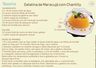 INGREDIENTES
3 e 1/4 de xícaras (chá) de água
1/2 xícara (chá) de folhas de hortelã
2 colheres (sopa) de gelatina sem sabor
1 colher (sopa) de conhaque
1/2 xícara (chá) de suco de maracujá concentrado
1/4 de xícara (chá) de adoçante natural
Folhas de hortelã para decorar
Chantilly
1/2 xícara (chá) de creme de leite fresco gelado
1 colher (sopa) de adoçante natural
MODO DE PREPARO
1 Em uma panela, leve ao fogo médio 3 xícaras (chá) de água e as folhas de hortelã.
Deixe no fogo por 10 minutos. Retire do fogo, coe e reserve.
2 Dissolva a gelatina no restante da água e deixe descansar por 5 minutos.
Leve ao fogo, em banho-maria, sem parar de mexer, até a gelatina dissolver.
3 Transra para uma jarra, junte o conhaque, o chá de hortelã, o suco de maracujá
e o adoçante. Misture até homogeneizar e distribua em 4 forminhas.
Deixe esfriar em temperatura ambiente e leve à geladeira por 3 horas ou
até que que rme.
4 Para fazer o chantilly, bata na batedeira, em velocidade alta, o creme de leite
fresco bem gelado e o adoçante até car rme. Desenforme a gelatina em pratos
individuais, sirva com o chantilly e decore com a hortelã.
Receita 48
Gelatina de Maracujá com Chantilly
30m
3 Convidados
 