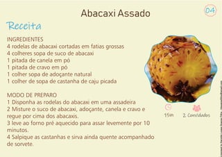 INGREDIENTES
4 rodelas de abacaxi cortadas em fatias grossas
4 colheres sopa de suco de abacaxi
1 pitada de canela em pó
1 pitada de cravo em pó
1 colher sopa de adoçante natural
1 colher de sopa de castanha de caju picada
MODO DE PREPARO
1 Disponha as rodelas do abacaxi em uma assadeira
2 Misture o suco de abacaxi, adoçante, canela e cravo e
regue por cima dos abacaxis.
3 leve ao forno pré aquecido para assar levemente por 10
minutos.
4 Salpique as castanhas e sirva ainda quente acompanhado
de sorvete.
Receita
Abacaxi Assado 04
15m 2 Convidados
 