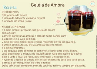 INGREDIENTES
500 gramas de amora
1 xícara de adoçante culinário natural
1 unidade de limão (suco)
MODO DE PREPARO
1 É bem simples preparar essa geleia de amora
sem açúcar!
Comece por lavar as amoras e colocar numa panela com
o adoçante e o suco de limão.
2 Leve ao fogo médio-baixo e que mexendo de vez em quando,
durante 30 minutos ou até as amoras carem macias
e a geleia engrossar.
3 De seguida, para eliminar as sementes e obter uma geleia lisinha,
você pode bater a mistura no liquidicador. Para isso espere que esfrie,
bata e volte a levar ao fogo, para engrossar um pouco mais.
4 Quando a geleia de amora diet estiver espessa do jeito que você gosta,
distribua por frasquinhos de vidro e tampe.
Deixe esfriar por completo antes de servir ou reserve sempre em geladeira.
Receita
49
Geléia de Amora
45m
4 Convidados
 