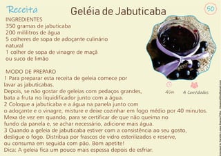 INGREDIENTES
350 gramas de jabuticaba
200 mililitros de água
5 colheres de sopa de adoçante culinário
natural
1 colher de sopa de vinagre de maçã
ou suco de limão
MODO DE PREPARO
1 Para preparar esta receita de geleia comece por
lavar as jabuticabas.
Depois, se não gostar de geleias com pedaços grandes,
bata a fruta no liquidicador junto com a água.
2 Coloque a jabuticaba e a água na panela junto com
o adoçante e o vinagre, misture e deixe cozinhar em fogo médio por 40 minutos.
Mexa de vez em quando, para se certicar de que não queima no
fundo da panela e, se achar necessário, adicione mais água.
3 Quando a geleia de jabuticaba estiver com a consistência ao seu gosto,
desligue o fogo. Distribua por frascos de vidro esterilizados e reserve,
ou consuma em seguida com pão. Bom apetite!
Dica: A geleia ca um pouco mais espessa depois de esfriar.
Receita 50
Geléia de Jabuticaba
45m 4 Convidados
 