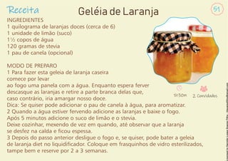 INGREDIENTES
1 quilograma de laranjas doces (cerca de 6)
1 unidade de limão (suco)
1½ copos de água
120 gramas de stevia
1 pau de canela (opcional)
MODO DE PREPARO
1 Para fazer esta geleia de laranja caseira
comece por levar
ao fogo uma panela com a água. Enquanto espera ferver
descasque as laranjas e retire a parte branca delas que,
caso contrário, iria amargar nosso doce.
Dica: Se quiser pode adicionar o pau de canela à água, para aromatizar.
2 Quando a água estiver fervendo adicione as laranjas e baixe o fogo.
Após 5 minutos adicione o suco de limão e o stevia.
Deixe cozinhar, mexendo de vez em quando, até observar que a laranja
se desfez na calda e cou espessa.
3 Depois do passo anterior desligue o fogo e, se quiser, pode bater a geleia
de laranja diet no liquidicador. Coloque em frasquinhos de vidro esterilizados,
tampe bem e reserve por 2 a 3 semanas.
Receita 51
Geléia de Laranja
1h30m 2 Convidados
 