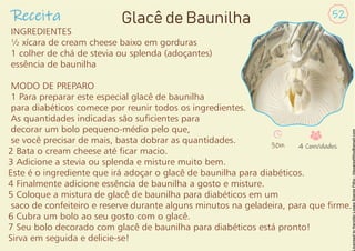 INGREDIENTES
½ xícara de cream cheese baixo em gorduras
1 colher de chá de stevia ou splenda (adoçantes)
essência de baunilha
MODO DE PREPARO
1 Para preparar este especial glacê de baunilha
para diabéticos comece por reunir todos os ingredientes.
As quantidades indicadas são sucientes para
decorar um bolo pequeno-médio pelo que,
se você precisar de mais, basta dobrar as quantidades.
2 Bata o cream cheese até car macio.
3 Adicione a stevia ou splenda e misture muito bem.
Este é o ingrediente que irá adoçar o glacê de baunilha para diabéticos.
4 Finalmente adicione essência de baunilha a gosto e misture.
5 Coloque a mistura de glacê de baunilha para diabéticos em um
saco de confeiteiro e reserve durante alguns minutos na geladeira, para que rme.
6 Cubra um bolo ao seu gosto com o glacê.
7 Seu bolo decorado com glacê de baunilha para diabéticos está pronto!
Sirva em seguida e delicie-se!
Receita 52
Glacê de Baunilha
30m 4 Convidados
 