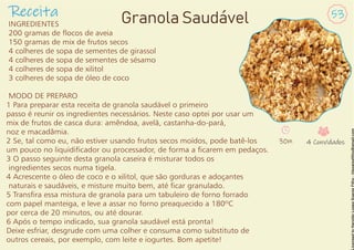 INGREDIENTES
200 gramas de ocos de aveia
150 gramas de mix de frutos secos
4 colheres de sopa de sementes de girassol
4 colheres de sopa de sementes de sésamo
4 colheres de sopa de xilitol
3 colheres de sopa de óleo de coco
MODO DE PREPARO
1 Para preparar esta receita de granola saudável o primeiro
passo é reunir os ingredientes necessários. Neste caso optei por usar um
mix de frutos de casca dura: amêndoa, avelã, castanha-do-pará,
noz e macadâmia.
2 Se, tal como eu, não estiver usando frutos secos moídos, pode batê-los
um pouco no liquidicador ou processador, de forma a carem em pedaços.
3 O passo seguinte desta granola caseira é misturar todos os
ingredientes secos numa tigela.
4 Acrescente o óleo de coco e o xilitol, que são gorduras e adoçantes
naturais e saudáveis, e misture muito bem, até car granulado.
5 Transra essa mistura de granola para um tabuleiro de forno forrado
com papel manteiga, e leve a assar no forno preaquecido a 180ºC
por cerca de 20 minutos, ou até dourar.
6 Após o tempo indicado, sua granola saudável está pronta!
Deixe esfriar, desgrude com uma colher e consuma como substituto de
outros cereais, por exemplo, com leite e iogurtes. Bom apetite!
Receita 53
Granola Saudável
30m 4 Convidados
 