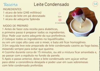 INGREDIENTES
1 xícara de leite (240 mililitros)
1 xícara de leite em pó desnatado
1 xícara de adoçante Splenda
MODO DE PREPARO
1 Antes de fazer esta receita para diabéticos,
o primeiro passo é preparar todos os ingredientes.
Dica: Pode usar outro adoçante da sua preferência.
2 Coloque todos os ingredientes no liquidicador,
ou em um copo alto caso use o mixer, e bata até car homogêneo.
3 Em seguida leve este preparado de leite condensado caseiro ao fogo baixo,
mexendo sempre para evitar que queime.
4 Cozinhe durante cerca de 15 minutos, ou até a mistura car amarelada e,
ao passar com a espátula no fundo da panela.
5 Após o passo anterior, deixe o leite condensado sem açúcar esfriar
para obter a consistência desejada e poder usar em suas sobremesas
com leite condensado preferidas
Receita 54
Leite Condensado
30m
4 Convidados
 