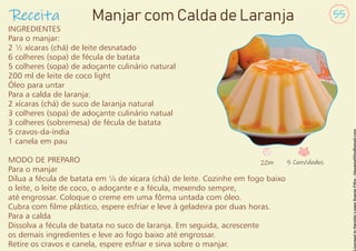 INGREDIENTES
Para o manjar:
2 ½ xícaras (chá) de leite desnatado
6 colheres (sopa) de fécula de batata
5 colheres (sopa) de adoçante culinário natural
200 ml de leite de coco light
Óleo para untar
Para a calda de laranja:
2 xícaras (chá) de suco de laranja natural
3 colheres (sopa) de adoçante culinário natual
3 colheres (sobremesa) de fécula de batata
5 cravos-da-índia
1 canela em pau
MODO DE PREPARO
Para o manjar
Dilua a fécula de batata em ¼ de xícara (chá) de leite. Cozinhe em fogo baixo
o leite, o leite de coco, o adoçante e a fécula, mexendo sempre,
até engrossar. Coloque o creme em uma fôrma untada com óleo.
Cubra com lme plástico, espere esfriar e leve à geladeira por duas horas.
Para a calda
Dissolva a fécula de batata no suco de laranja. Em seguida, acrescente
os demais ingredientes e leve ao fogo baixo até engrossar.
Retire os cravos e canela, espere esfriar e sirva sobre o manjar.
Receita 55
Manjar com Calda de Laranja
20m 5 Convidados
 