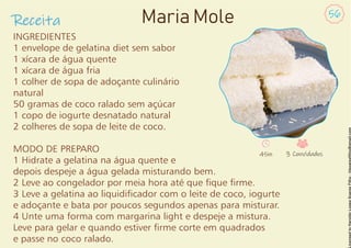 INGREDIENTES
1 envelope de gelatina diet sem sabor
1 xícara de água quente
1 xícara de água fria
1 colher de sopa de adoçante culinário
natural
50 gramas de coco ralado sem açúcar
1 copo de iogurte desnatado natural
2 colheres de sopa de leite de coco.
MODO DE PREPARO
1 Hidrate a gelatina na água quente e
depois despeje a água gelada misturando bem.
2 Leve ao congelador por meia hora até que que rme.
3 Leve a gelatina ao liquidicador com o leite de coco, iogurte
e adoçante e bata por poucos segundos apenas para misturar.
4 Unte uma forma com margarina light e despeje a mistura.
Leve para gelar e quando estiver rme corte em quadrados
e passe no coco ralado.
Receita
56
Maria Mole
45m 3 Convidados
 