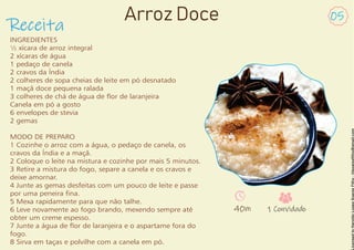 Receita
Arroz Doce 05
INGREDIENTES
½ xícara de arroz integral
2 xícaras de água
1 pedaço de canela
2 cravos da Índia
2 colheres de sopa cheias de leite em pó desnatado
1 maçã doce pequena ralada
3 colheres de chá de água de or de laranjeira
Canela em pó a gosto
6 envelopes de stevia
2 gemas
MODO DE PREPARO
1 Cozinhe o arroz com a água, o pedaço de canela, os
cravos da Índia e a maçã.
2 Coloque o leite na mistura e cozinhe por mais 5 minutos.
3 Retire a mistura do fogo, separe a canela e os cravos e
deixe amornar.
4 Junte as gemas desfeitas com um pouco de leite e passe
por uma peneira na.
5 Mexa rapidamente para que não talhe.
6 Leve novamente ao fogo brando, mexendo sempre até
obter um creme espesso.
7 Junte a água de or de laranjeira e o aspartame fora do
fogo.
8 Sirva em taças e polvilhe com a canela em pó.
40m 1 Convidado
 