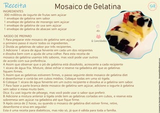 INGREDIENTES
300 mililitros de iogurte de frutas sem açúcar
1 envelope de gelatina sem sabor
1 envelope de gelatina de morango sem açúcar
1 envelope de gelatina de uva sem açúcar
1 envelope de gelatina de abacaxi sem açúcar
MODO DE PREPARO
1 Para preparar este mosaico de gelatina sem açúcar
o primeiro passo é reunir todos os ingredientes.
2 Divida as gelatinas de sabor por três recipientes.
3 Adicione 1 xícara de água fervente em cada um dos recipientes
e dissolva bem com a ajuda de uma colher. Para esta receita de
mosaico de gelatina usamos três sabores, mas você pode usar outros
de acordo com sua preferência.
4 Assim que observar que o pó de gelatina está dissolvido, acrescente a cada recipiente
1 xícara de água fria. Misture, deixe esfriar e reserve na geladeira até que as gelatinas
quem rmes.
5 Assim que as gelatinas estiverem rmes, o passo seguinte deste mosaico de gelatina diet
é desenformar e cortá-las em cubos médios. Coloque todas em uma só tigela.
6 Coloque 1 xícara de água fervente em um outro recipiente e dissolva aí a gelatina sem sabor.
7 Para fazer a parte branca deste mosaico de gelatina sem açúcar, adicione o iogurte à gelatina
sem sabor e mexa muito bem.
Dica: Eu usei iogurte de pêssego, mas você pode usar o sabor que preferir.
8 Adicione a mistura anterior à tigela onde tem as gelatinas cortadas em cubos, e reserve esta
sobremesa sem açúcar na geladeira até que que rme.
9 Após cerca de 2 horas, ou quando o mosaico de gelatina diet estiver rme, retire,
desenforme e sirva em seguida!
Esta é uma receita para diabéticos, mas não só, já que é válida para toda a família.
Receita 59
Mosaico de Gelatina
4h
6 Convidados
 