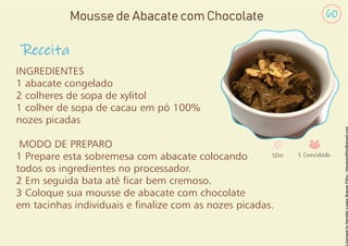 INGREDIENTES
1 abacate congelado
2 colheres de sopa de xylitol
1 colher de sopa de cacau em pó 100%
nozes picadas
MODO DE PREPARO
1 Prepare esta sobremesa com abacate colocando
todos os ingredientes no processador.
2 Em seguida bata até car bem cremoso.
3 Coloque sua mousse de abacate com chocolate
em tacinhas individuais e nalize com as nozes picadas.
Receita
60
Mousse de Abacate com Chocolate
10m 1 Convidado
 