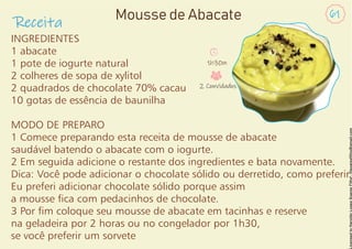 INGREDIENTES
1 abacate
1 pote de iogurte natural
2 colheres de sopa de xylitol
2 quadrados de chocolate 70% cacau
10 gotas de essência de baunilha
MODO DE PREPARO
1 Comece preparando esta receita de mousse de abacate
saudável batendo o abacate com o iogurte.
2 Em seguida adicione o restante dos ingredientes e bata novamente.
Dica: Você pode adicionar o chocolate sólido ou derretido, como preferir.
Eu preferi adicionar chocolate sólido porque assim
a mousse ca com pedacinhos de chocolate.
3 Por m coloque seu mousse de abacate em tacinhas e reserve
na geladeira por 2 horas ou no congelador por 1h30,
se você preferir um sorvete
Receita
61
Mousse de Abacate
1h30m
2 Convidados
 