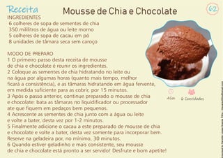INGREDIENTES
6 colheres de sopa de sementes de chia
350 mililitros de água ou leite morno
5 colheres de sopa de cacau em pó
8 unidades de tâmara seca sem caroço
MODO DE PREPARO
1 O primeiro passo desta receita de mousse
de chia e chocolate é reunir os ingredientes.
2 Coloque as sementes de chia hidratando no leite ou
na água por algumas horas (quanto mais tempo, melhor
cará a consistência), e as tâmaras hidratando em água fervente,
em medida suciente para as cobrir, por 15 minutos.
3 Após o passo anterior, continue preparado o mousse de chia
e chocolate: bata as tâmaras no liquidicador ou processador
ate que quem em pedaços bem pequenos.
4 Acrescente as sementes de chia junto com a água ou leite
e volte a bater, desta vez por 1-2 minutos.
5 Finalmente adicione o cacau a este preparado de mousse de chia
e chocolate e volte a bater, desta vez somente para incorporar bem.
Reserve na geladeira por, no mínimo, 30 minutos.
6 Quando estiver geladinho e mais consistente, seu mousse
de chia e chocolate está pronto a ser servido! Desfrute e bom apetite!
Receita 62
Mousse de Chia e Chocolate
45m 6 Convidados
 