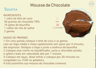 INGREDIENTES
1 vidro de leite de coco
50 gramas de chocolate 70%
10 gotas de baunilha
1 colher de chá de xylitol
2 gemas
MODO DE PREPARO
1 Em uma panela coloque o leite de coco e as gemas.
Leve ao fogo médio e mexa rapidamente sem parar por 4 minutos,
até engrossar. Desligue o fogo e junte a essência de baunilha.
2 Coloque esse creme no liquidicador, junte o chocolate picado,
o xylitol e bata em velocidade alta por 1 minuto.
3 Coloque em taças, deixe esfriar e coloque por 30 minutos no
congelador ou 1h30 na geladeira.
4 Está prontinha sua mousse de chocolate cremosa!
Receita
63
Mousse de Chocolate
45m
2 Convidados
 