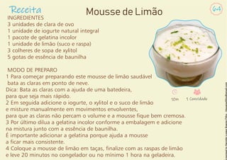 INGREDIENTES
3 unidades de clara de ovo
1 unidade de iogurte natural integral
1 pacote de gelatina incolor
1 unidade de limão (suco e raspa)
3 colheres de sopa de xylitol
5 gotas de essência de baunilha
MODO DE PREPARO
1 Para começar preparando este mousse de limão saudável
bata as claras em ponto de neve.
Dica: Bata as claras com a ajuda de uma batedeira,
para que seja mais rápido.
2 Em seguida adicione o iogurte, o xylitol e o suco de limão
e misture manualmente em movimentos envolventes,
para que as claras não percam o volume e a mousse que bem cremosa.
3 Por último dilua a gelatina incolor conforme a embalagem e adicione
na mistura junto com a essência de baunilha.
É importante adicionar a gelatina porque ajuda a mousse
a car mais consistente.
4 Coloque a mousse de limão em taças, nalize com as raspas de limão
e leve 20 minutos no congelador ou no mínimo 1 hora na geladeira.
Receita 64
Mousse de Limão
10m 1 Convidado
 