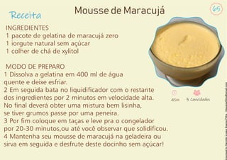 INGREDIENTES
1 pacote de gelatina de maracujá zero
1 iorgute natural sem açúcar
1 colher de chá de xylitol
MODO DE PREPARO
1 Dissolva a gelatina em 400 ml de água
quente e deixe esfriar.
2 Em seguida bata no liquidicador com o restante
dos ingredientes por 2 minutos em velocidade alta.
No nal deverá obter uma mistura bem lisinha,
se tiver grumos passe por uma peneira.
3 Por m coloque em taças e leve pra o congelador
por 20-30 minutos,ou até você observar que solidicou.
4 Mantenha seu mousse de maracujá na geladeira ou
sirva em seguida e desfrute deste docinho sem açúcar!
Receita
65
Mousse de Maracujá
45m 3 Convidados
 